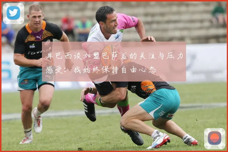 库巴西谈加盟巴萨后的关注与压力感受：我始终保持自由心态