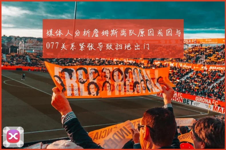 媒体人分析詹姆斯离队原因或因与077关系紧张导致扫地出门