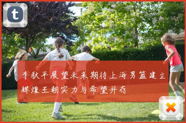 李秋平展望未来期待上海男篮建立辉煌王朝实力与希望并存