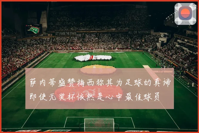 萨内蒂盛赞梅西称其为足球的真谛即使无奖杯依然是心中最佳球员
