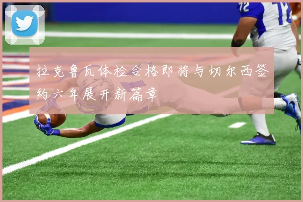 拉克鲁瓦体检合格即将与切尔西签约六年展开新篇章