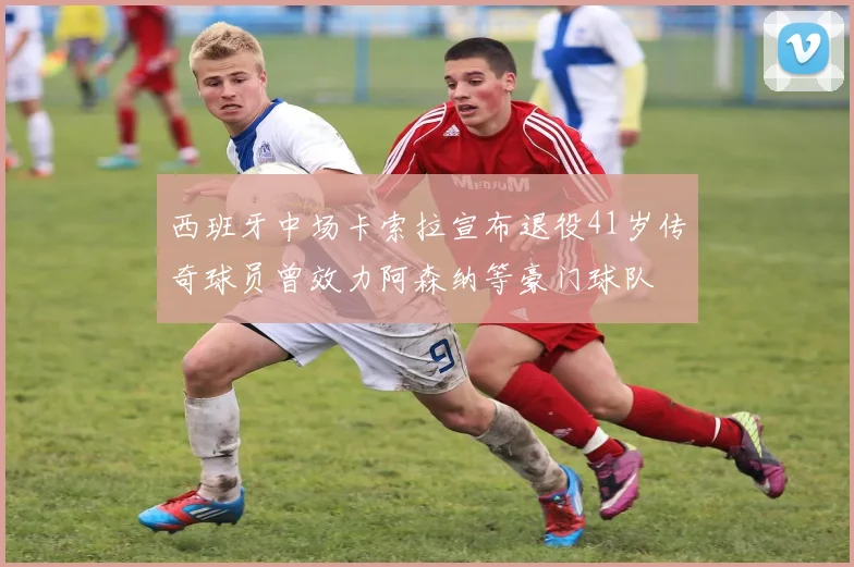 西班牙中场卡索拉宣布退役41岁传奇球员曾效力阿森纳等豪门球队