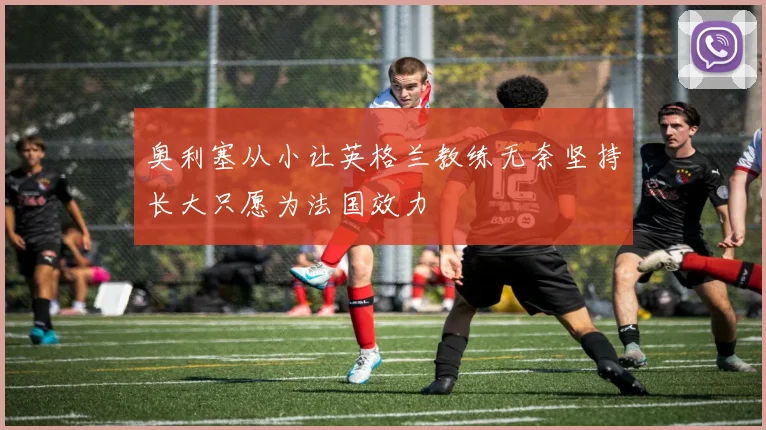 奥利塞从小让英格兰教练无奈坚持长大只愿为法国效力