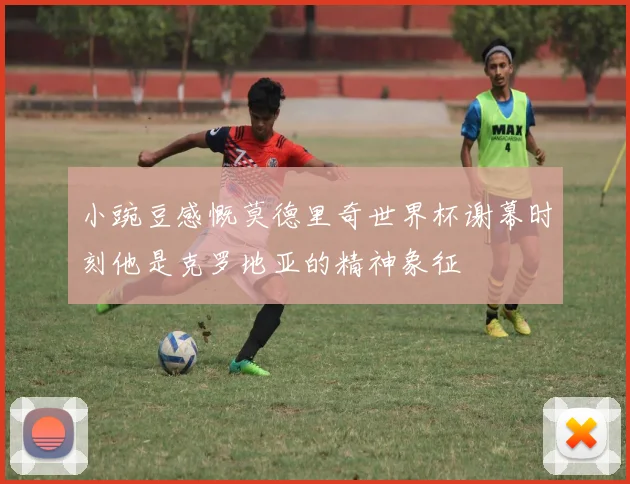 小豌豆感慨莫德里奇世界杯谢幕时刻他是克罗地亚的精神象征