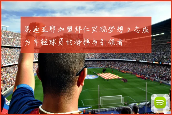 恩迪亚耶加盟拜仁实现梦想立志成为年轻球员的榜样与引领者