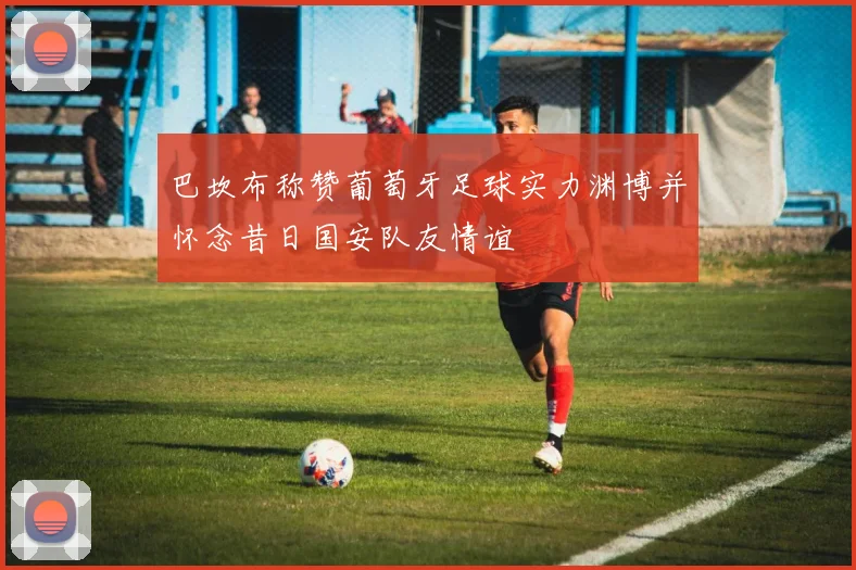 巴坎布称赞葡萄牙足球实力渊博并怀念昔日国安队友情谊