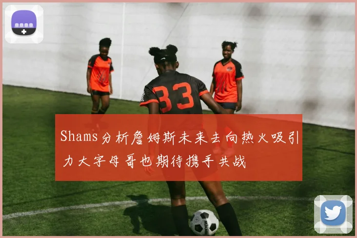 Shams分析詹姆斯未来去向热火吸引力大字母哥也期待携手共战