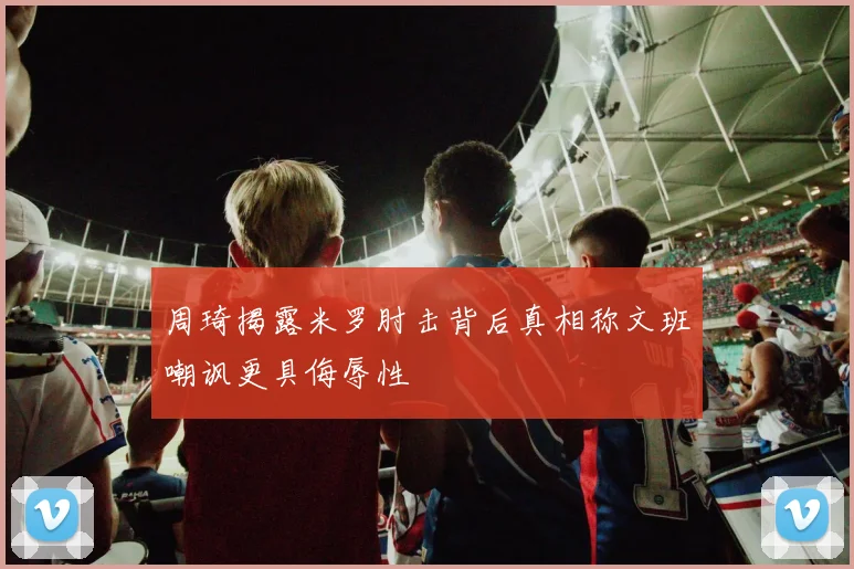 周琦揭露米罗肘击背后真相称文班嘲讽更具侮辱性