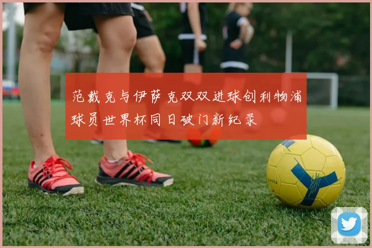 范戴克与伊萨克双双进球创利物浦球员世界杯同日破门新纪录