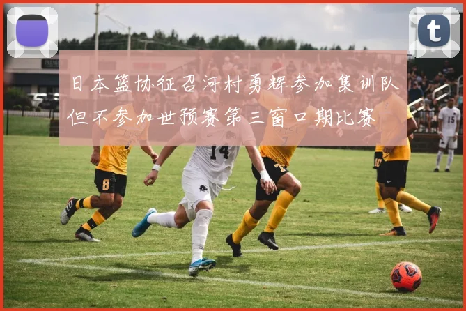日本篮协征召河村勇辉参加集训队但不参加世预赛第三窗口期比赛