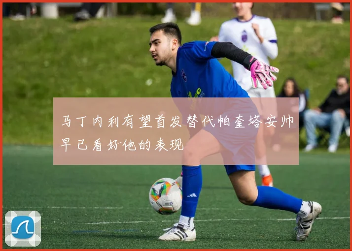 马丁内利有望首发替代帕奎塔安帅早已看好他的表现