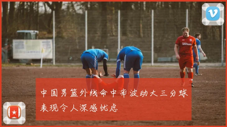 中国男篮外线命中率波动大三分球表现令人深感忧虑